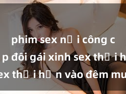 phim sex nơi công cộng Cặp đôi gái xinh sex thổi hồn vào đêm muộn