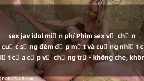 sex jav idol miễn phí Phim sex vợ chồng vietsub: Cận cảnh cuộc sống đêm đẹp mắt và cuồng nhiệt của cặp vợ chồng trẻ- không che, không che, không che!