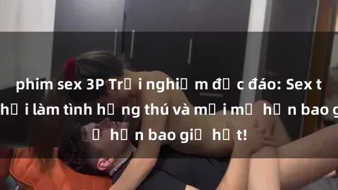 phim sex 3P Trải nghiệm độc đáo: Sex trong xe hơi làm tình hứng thú và mới mẻ hơn bao giờ hết!