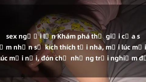 sex người lớn Khám phá thế giới của sex trực tuyến: Cảm nhận sự kích thích tại nhà, mọi lúc mọi nơi, đón chờ những trải nghiệm đầy hứng khởi!