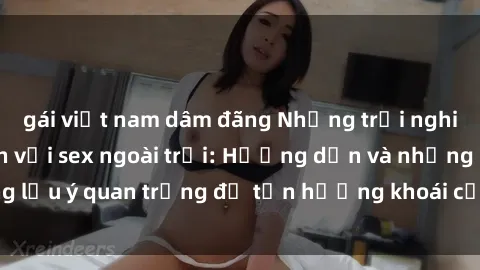 gái việt nam dâm đãng Những trải nghiệm đầy kích thích với sex ngoài trời: Hướng dẫn và những lưu ý quan trọng để tận hưởng khoái cảm tại không gian mở.