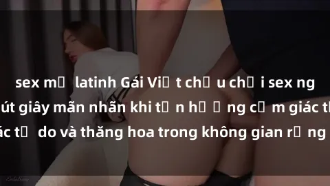 sex mỹ latinh Gái Việt chịu chơi sex ngoài trời: Những phút giây mãn nhãn khi tận hưởng cảm giác tự do và thăng hoa trong không gian rộng lớn của thiên nhiên.