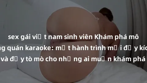 sex gái việt nam sinh viên Khám phá môi trường sex trong quán karaoke: một hành trình mới đầy kích thích và đầy tò mò cho những ai muốn khám phá những trải nghiệm mới lạ.