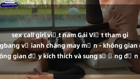 sex call girl việt nam Gái Việt tham gia vào bữa tiệc gangbang vớianh chàng may mắn - không gian đầy kích thích và sung sướng đến ngất ngây.