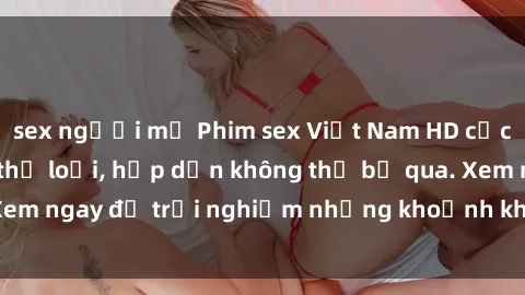 sex người mỹ Phim sex Việt Nam HD cực nét, đầy đủ các thể loại, hấp dẫn không thể bỏ qua. Xem ngay để trải nghiệm những khoảnh khắc đầy kích thích.