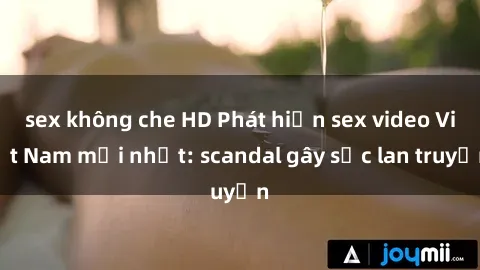 sex không che HD Phát hiện sex video Việt Nam mới nhất: scandal gây sốc lan truyền