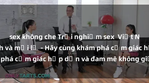 sex không che Trải nghiệm sex  Việt Nam đầy phấn khích và mới lạ - Hãy cùng khám phá cảm giác hấp dẫn và đam mê không giới hạn!