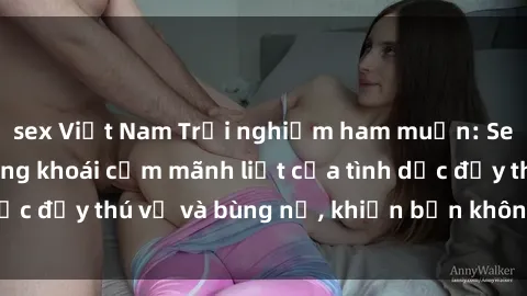sex Việt Nam Trải nghiệm ham muốn: Sex tập thể và những khoái cảm mãnh liệt của tình dục đầy thú vị và bùng nổ, khiến bạn không thể quên.