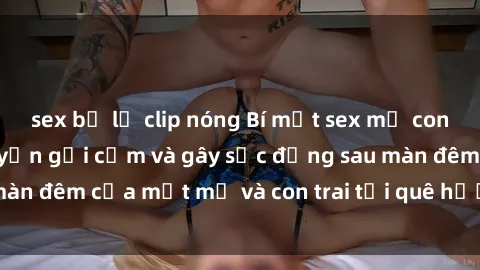 sex bị lộ clip nóng Bí mật sex mẹ con Việt Nam: Câu chuyện gợi cảm và gây sốc đằng sau màn đêm của một mẹ và con trai tại quê hương đất nước.