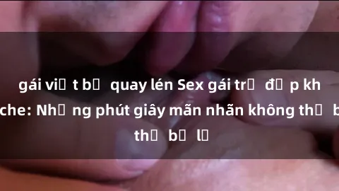 gái việt bị quay lén Sex gái trẻ đẹp không che: Những phút giây mãn nhãn không thể bỏ lỡ