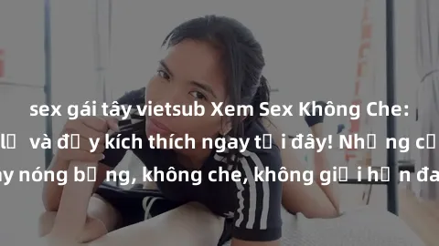 sex gái tây vietsub Xem Sex Không Che: Trải nghiệm mới lạ và đầy kích thích ngay tại đây! Những cảnh quay nóng bỏng, không che, không giới hạn đang chờ đón bạn. Đừng bỏ lỡ!