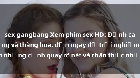 sex gangbang Xem phim sex HD: Đỉnh cao của sự sung sướng và thăng hoa, đến ngay để trải nghiệm những cảnh quay rõ nét và chân thực nhất. Hãy cùng khám phá!