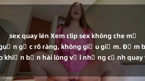 sex quay lén Xem clip sex không che mới - Nguồn gốc từ nguồn gốc rõ ràng, không giấu giếm. Đảm bảo khiến bạn hài lòng với những cảnh quay táo bạo và đầy kích thích.
