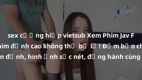 sex cưỡng hiếp vietsub Xem Phim Jav Full HD: Những bộ phim đỉnh cao không thể bỏ lỡ! Đảm bảo chất lượng ổn định, hình ảnh sắc nét, đồng hành cùng bạn trong những giây phút thư giãn!