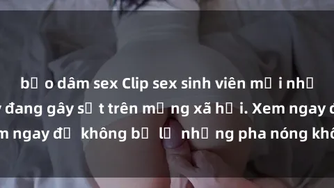 bạo dâm sex Clip sex sinh viên mới nhất hot nhất năm nay đang gây sốt trên mạng xã hội. Xem ngay để không bỏ lỡ những pha nóng không thể bỏ qua!