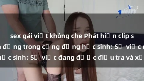 sex gái việt không che Phát hiện clip sex nữ sinh gây chấn động trong cộng đồng học sinh: Sự việc đang được điều tra và xử lý