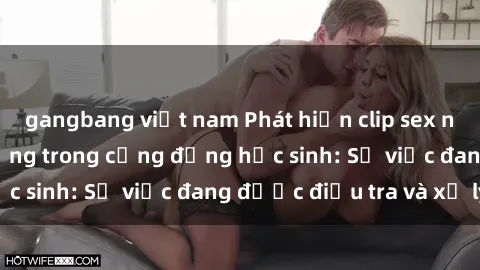 gangbang việt nam Phát hiện clip sex nữ sinh gây chấn động trong cộng đồng học sinh: Sự việc đang được điều tra và xử lý