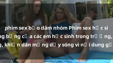 phim sex bạo dâm nhóm Phim sex học sinh: Hành động nóng bỏng của các em học sinh trong trường, khiến dân mạng dậy sóng vì nội dung gợi cảm và kích thích.