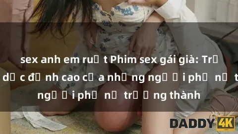 sex anh em ruột Phim sex gái già: Trải nghiệm tình dục đỉnh cao của những người phụ nữ trưởng thành