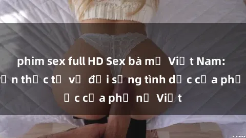 phim sex full HD Sex bà mẹ Việt Nam: Câu chuyện thực tế về đời sống tình dục của phụ nữ Việt