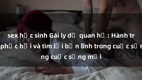 sex học sinh Gái ly dị quan hệ: Hành trình tự phục hồi và tìm lại bản lĩnh trong cuộc sống mới