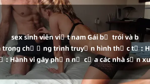 sex sinh viên việt nam Gái bị trói và bị ép buộc làm tình trong chương trình truyền hình thực tế: Hành vi gây phẫn nộ của các nhà sản xuất và người xem.
