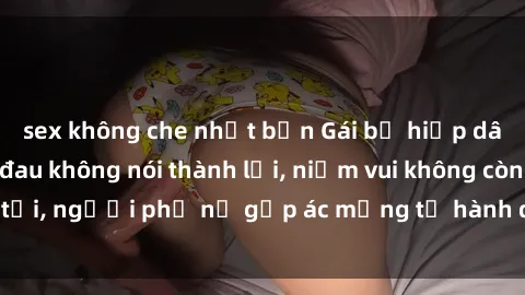 sex không che nhật bản Gái bị hiếp dâm bạo lực: Nỗi đau không nói thành lời, niềm vui không còn tồn tại, người phụ nữ gặp ác mộng từ hành động độc ác của kẻ xấu.