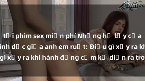 tải phim sex miễn phí Những hệ lụy của việc có quan hệ tình dục giữa anh em ruột: Điều gì xảy ra khi hành động cấm kỵ diễn ra trong gia đình?