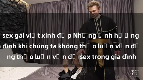 sex gái việt xinh đẹp Những ảnh hưởng đến tình cảm gia đình khi chúng ta không thảo luận vấn đề sex trong gia đình