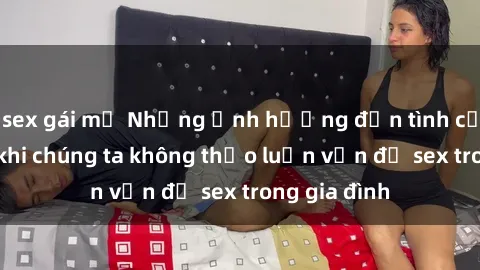 sex gái mỹ Những ảnh hưởng đến tình cảm gia đình khi chúng ta không thảo luận vấn đề sex trong gia đình