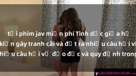 tải phim jav miễn phí Tình dục giữa họ hàng: Những sự kiện gây tranh cãi và đặt ra nhiều câu hỏi về đạo đức và quy định trong xã hội.