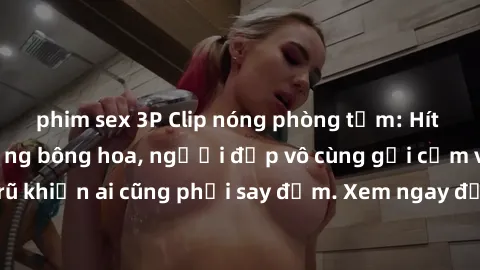 phim sex 3P Clip nóng phòng tắm: Hít thở nồng nàn hương bông hoa, người đẹp vô cùng gợi cảm và quyến rũ khiến ai cũng phải say đắm. Xem ngay để trải nghiệm điều đặc biệt!