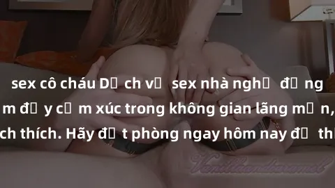 sex cô cháu Dịch vụ sex nhà nghỉ đẳng cấp: Trải nghiệm đầy cảm xúc trong không gian lãng mạn, đầy kích thích. Hãy đặt phòng ngay hôm nay để thỏa mãn khát khao của bạn!