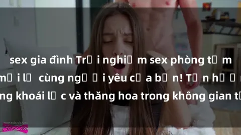 sex gia đình Trải nghiệm sex phòng tắm đầy kích thích và mới lạ cùng người yêu của bạn! Tận hưởng khoái lạc và thăng hoa trong không gian tắm ấm áp và gợi cảm.