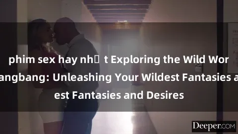 phim sex hay nhất Exploring the Wild World of Sex Gangbang: Unleashing Your Wildest Fantasies and Desires