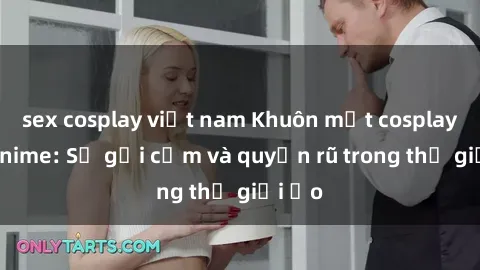 sex cosplay việt nam Khuôn mặt cosplay sex anime: Sự gợi cảm và quyến rũ trong thế giới ảo