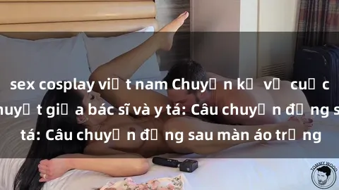 sex cosplay việt nam Chuyện kể về cuộc tình đầy nhiệt huyết giữa bác sĩ và y tá: Câu chuyện đằng sau màn áo trắng