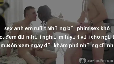 sex anh em ruột Những bộ phim sex không che HD đỉnh cao, đem đến trải nghiệm tuyệt vời cho người xem.Đón xem ngay để khám phá những cảnh quay đẹp mắt và kích thích.