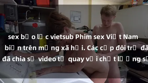 sex bạo lực vietsub Phim sex Việt Nam HD ngày càng phổ biến trên mạng xã hội. Các cặp đôi trẻ đã chia sẻ video tự quay với chất lượng sắc nét, gợi cảm.