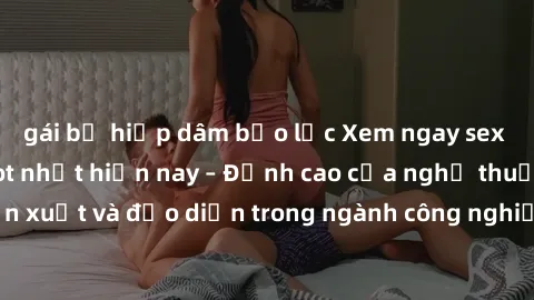 gái bị hiếp dâm bạo lực Xem ngay sex video Việt Nam hot nhất hiện nay – Đỉnh cao của nghệ thuật diễn xuất và đạo diễn trong ngành công nghiệp phim người lớn tại đây!