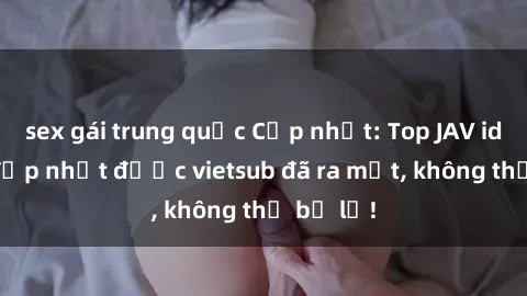 sex gái trung quốc Cập nhật: Top JAV idol xinh đẹp nhất được vietsub đã ra mắt, không thể bỏ lỡ!