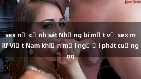 sex nữ cảnh sát Những bí mật về sex milf Việt Nam khiến mọi người phát cuồng
