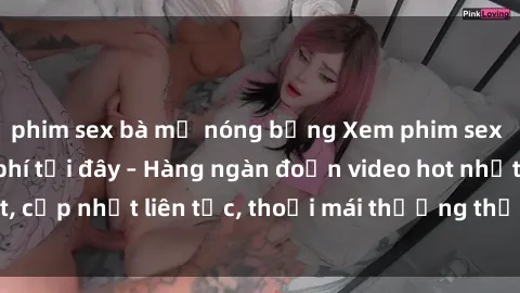phim sex bà mẹ nóng bỏng Xem phim sex không che miễn phí tại đây – Hàng ngàn đoạn video hot nhất, cập nhật liên tục, thoải mái thưởng thức mà không tốn kém.