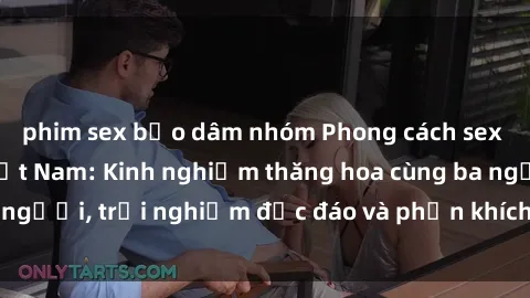 phim sex bạo dâm nhóm Phong cách sex 3P độc đáo tại Việt Nam: Kinh nghiệm thăng hoa cùng ba người, trải nghiệm độc đáo và phấn khích không thể bỏ lỡ!