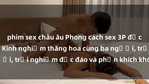 phim sex châu âu Phong cách sex 3P độc đáo tại Việt Nam: Kinh nghiệm thăng hoa cùng ba người, trải nghiệm độc đáo và phấn khích không thể bỏ lỡ!