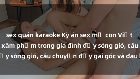 sex quán karaoke Kỳ án sex mẹ con Việt Nam: Sự sở hữu và xâm phạm trong gia đình đầy sóng gió, câu chuyện đầy gai góc và đau lòng.