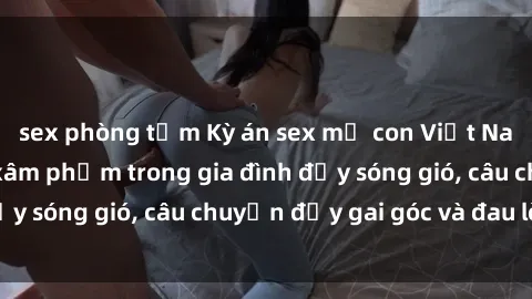 sex phòng tắm Kỳ án sex mẹ con Việt Nam: Sự sở hữu và xâm phạm trong gia đình đầy sóng gió, câu chuyện đầy gai góc và đau lòng.