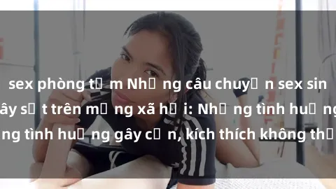 sex phòng tắm Những câu chuyện sex sinh viên Việt Nam gây sốt trên mạng xã hội: Những tình huống gây cấn, kích thích không thể bỏ qua