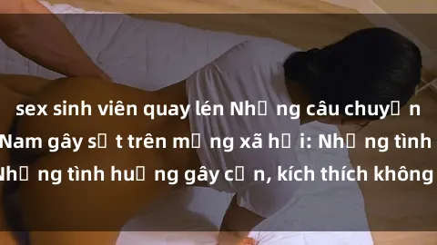 sex sinh viên quay lén Những câu chuyện sex sinh viên Việt Nam gây sốt trên mạng xã hội: Những tình huống gây cấn, kích thích không thể bỏ qua