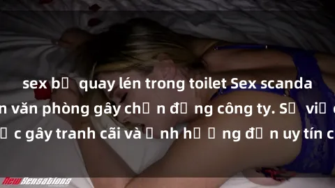 sex bị quay lén trong toilet Sex scandal của nữ nhân viên văn phòng gây chấn động công ty. Sự việc gây tranh cãi và ảnh hưởng đến uy tín của doanh nghiệp.
